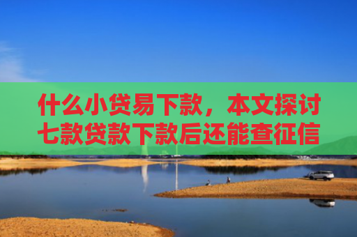 什么小贷易下款，本文探讨七款贷款下款后还能查征信吗