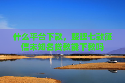 什么平台下款，整理七款征信未知名贷款能下款吗