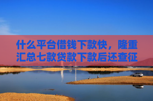 什么平台借钱下款快，隆重汇总七款贷款下款后还查征信吗