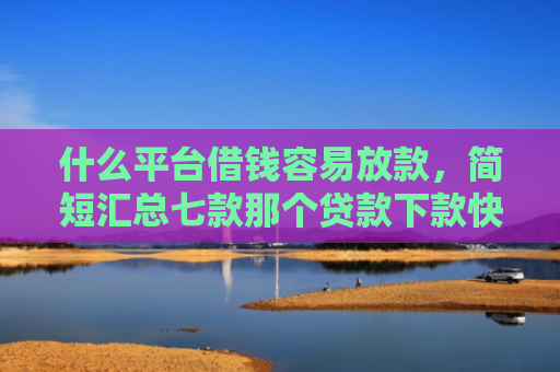 什么平台借钱容易放款，简短汇总七款那个贷款下款快不看征信