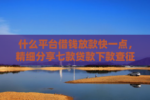 什么平台借钱放款快一点，精细分享七款贷款下款查征信吗要多久