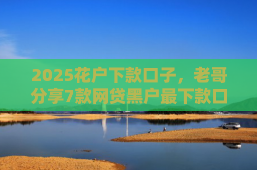 2025花户下款口子，老哥分享7款网贷黑户最下款口子