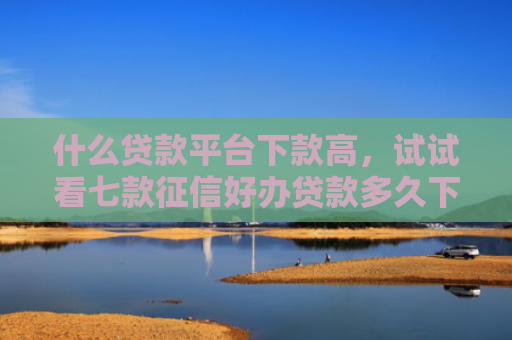 什么贷款平台下款高，试试看七款征信好办贷款多久下款成功