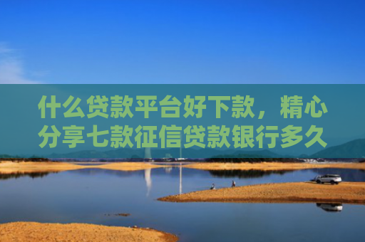 什么贷款平台好下款，精心分享七款征信贷款银行多久下款