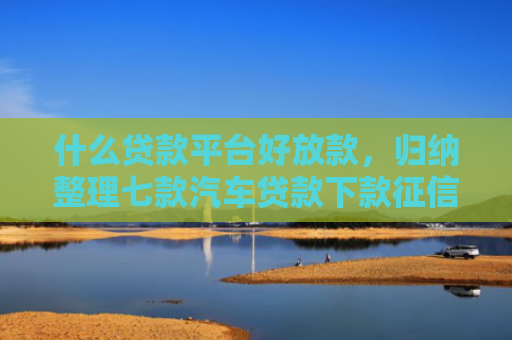 什么贷款平台好放款，归纳整理七款汽车贷款下款征信
