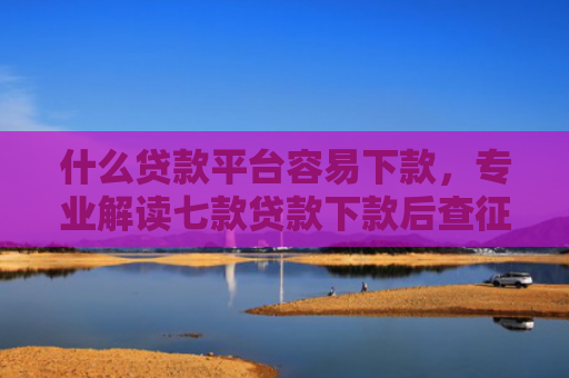什么贷款平台容易下款，专业解读七款贷款下款后查征信吗