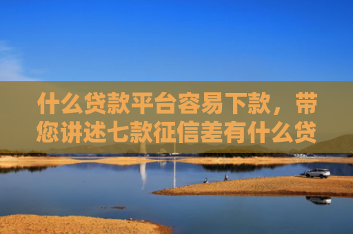 什么贷款平台容易下款，带您讲述七款征信差有什么贷款好下款