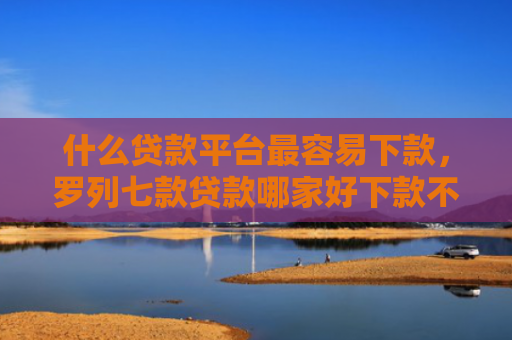 什么贷款平台最容易下款，罗列七款贷款哪家好下款不用征信