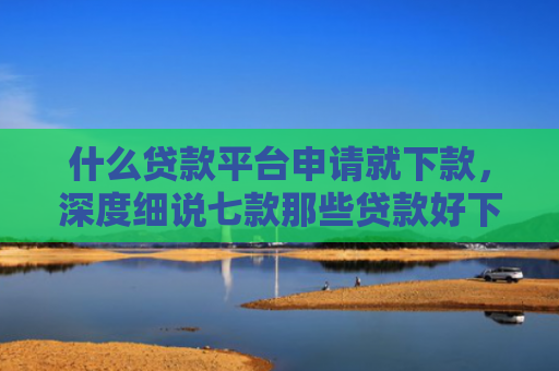 什么贷款平台申请就下款，深度细说七款那些贷款好下款不查征信