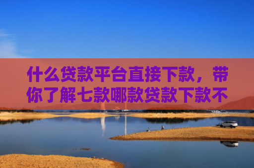 什么贷款平台直接下款，带你了解七款哪款贷款下款不看征信