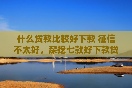 什么贷款比较好下款 征信不太好，深挖七款好下款贷款看征信