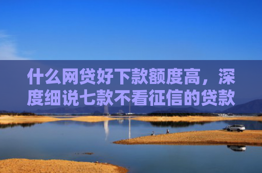 什么网贷好下款额度高，深度细说七款不看征信的贷款必下款吗