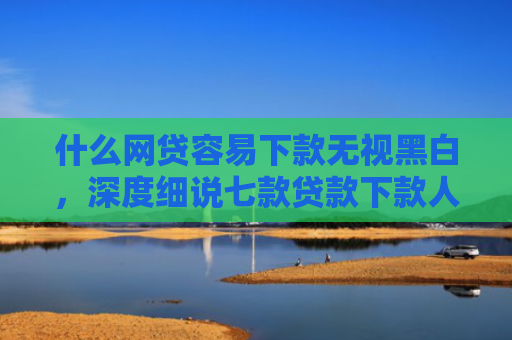 什么网贷容易下款无视黑白，深度细说七款贷款下款人要查征信吗
