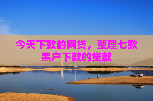 今天下款的网贷，整理七款黑户下款的贷款