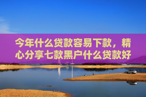 今年什么贷款容易下款，精心分享七款黑户什么贷款好下款