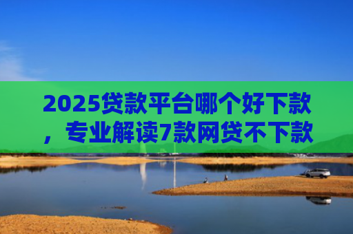2025贷款平台哪个好下款，专业解读7款网贷不下款贷一万的口子