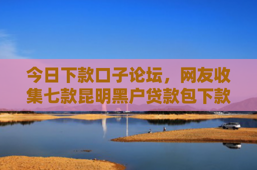 今日下款口子论坛，网友收集七款昆明黑户贷款包下款