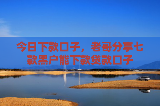 今日下款口子，老哥分享七款黑户能下款贷款口子