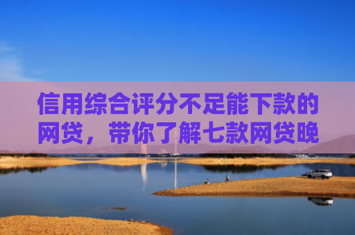 信用综合评分不足能下款的网贷，带你了解七款网贷晚上能下款口子