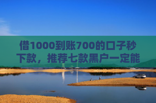 借1000到账700的口子秒下款，推荐七款黑户一定能下款的网贷