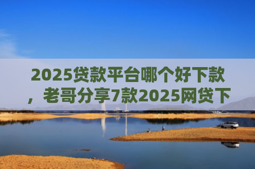 2025贷款平台哪个好下款，老哥分享7款2025网贷下款新口子
