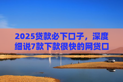 2025贷款必下口子，深度细说7款下款很快的网贷口子