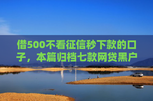 借500不看征信秒下款的口子，本篇归档七款网贷黑户口子好下款吗