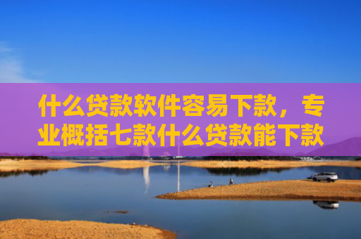 什么贷款软件容易下款，专业概括七款什么贷款能下款征信不好