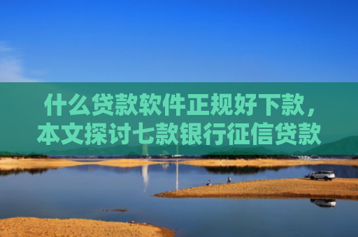 什么贷款软件正规好下款，本文探讨七款银行征信贷款多久下款成功