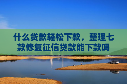 什么贷款轻松下款，整理七款修复征信贷款能下款吗