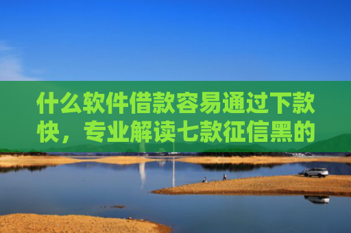 什么软件借款容易通过下款快，专业解读七款征信黑的贷款下款高口子