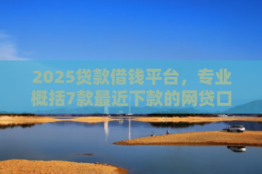 2025贷款借钱平台，专业概括7款最近下款的网贷口子