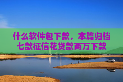 什么软件包下款，本篇归档七款征信花贷款两万下款