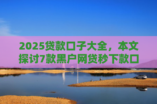 2025贷款口子大全，本文探讨7款黑户网贷秒下款口子