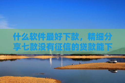 什么软件最好下款，精细分享七款没有征信的贷款能下款吗