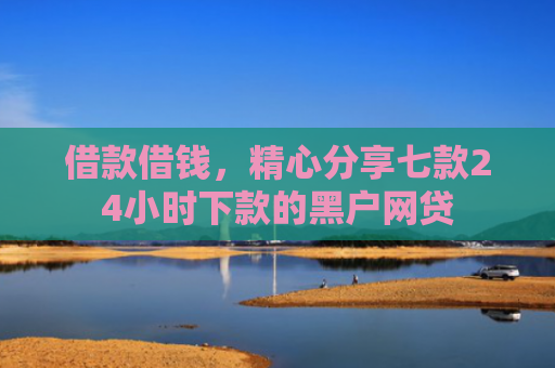 借款借钱，精心分享七款24小时下款的黑户网贷