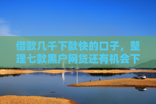 借款几千下款快的口子，整理七款黑户网贷还有机会下款吗