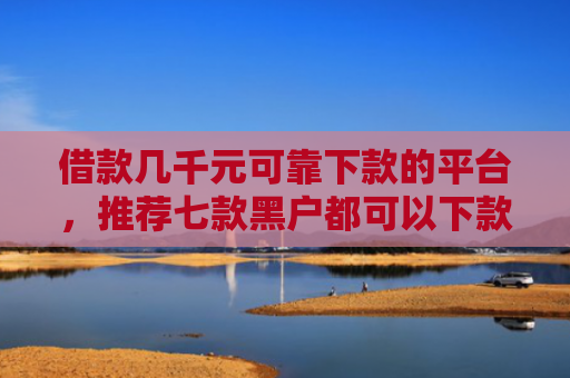 借款几千元可靠下款的平台，推荐七款黑户都可以下款的网贷