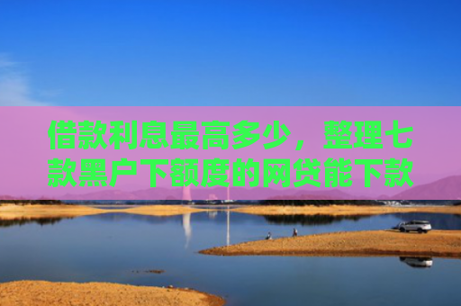 借款利息最高多少，整理七款黑户下额度的网贷能下款吗