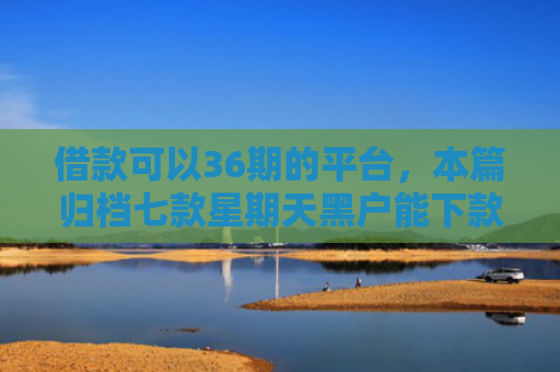 借款可以36期的平台，本篇归档七款星期天黑户能下款的网贷