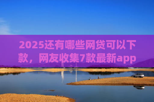 2025还有哪些网贷可以下款，网友收集7款最新app网贷下款口子