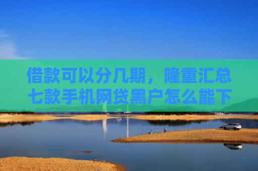 借款可以分几期，隆重汇总七款手机网贷黑户怎么能下款