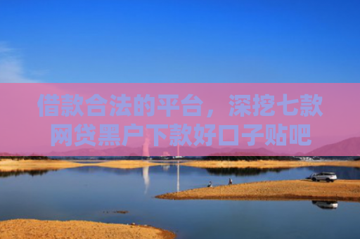 借款合法的平台，深挖七款网贷黑户下款好口子贴吧
