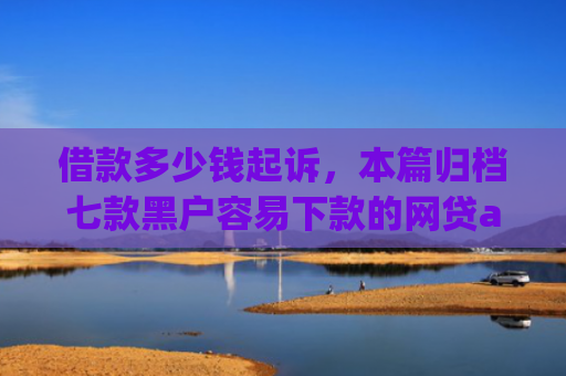 借款多少钱起诉，本篇归档七款黑户容易下款的网贷app2025