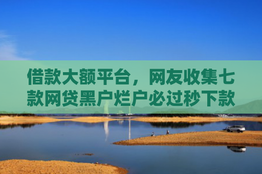 借款大额平台，网友收集七款网贷黑户烂户必过秒下款