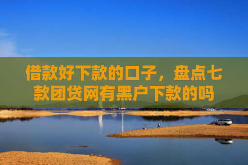 借款好下款的口子，盘点七款团贷网有黑户下款的吗