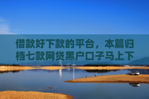 借款好下款的平台，本篇归档七款网贷黑户口子马上下款的