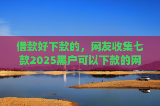 借款好下款的，网友收集七款2025黑户可以下款的网贷app