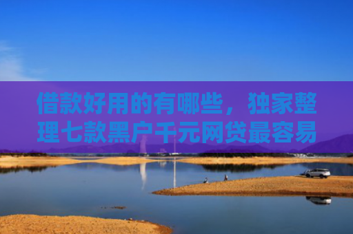 借款好用的有哪些，独家整理七款黑户千元网贷最容易下款