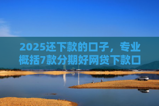 2025还下款的口子，专业概括7款分期好网贷下款口子